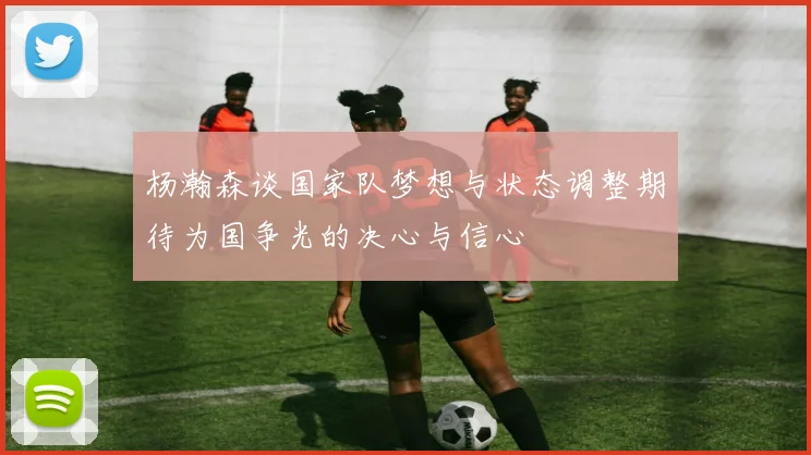 杨瀚森谈国家队梦想与状态调整期待为国争光的决心与信心