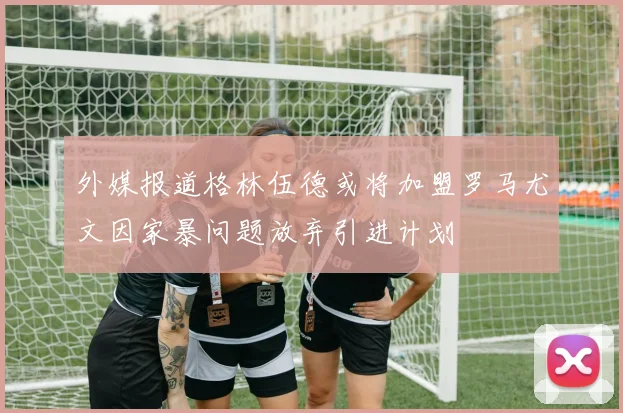 外媒报道格林伍德或将加盟罗马尤文因家暴问题放弃引进计划