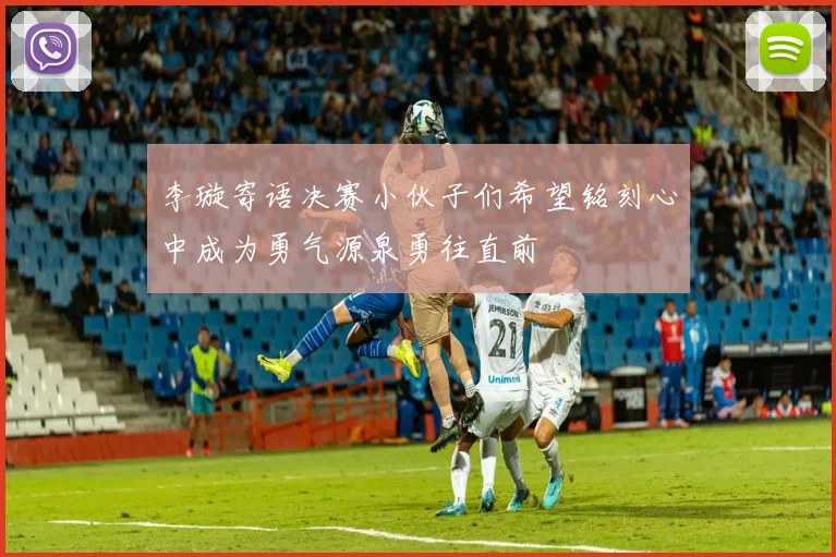 李璇寄语决赛小伙子们希望铭刻心中成为勇气源泉勇往直前