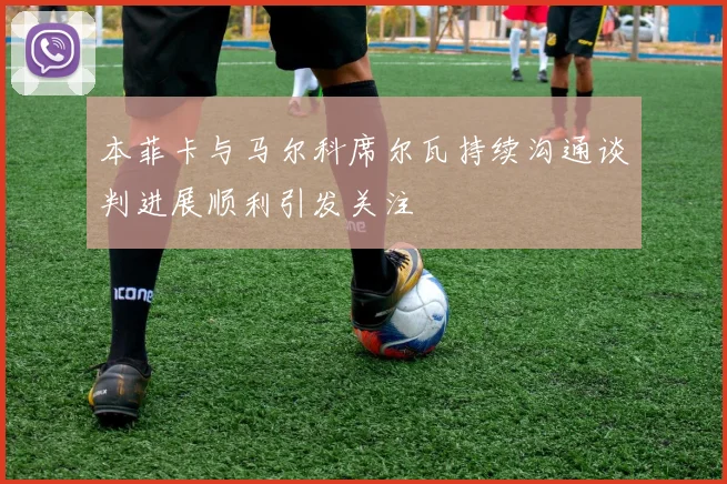 本菲卡与马尔科席尔瓦持续沟通谈判进展顺利引发关注