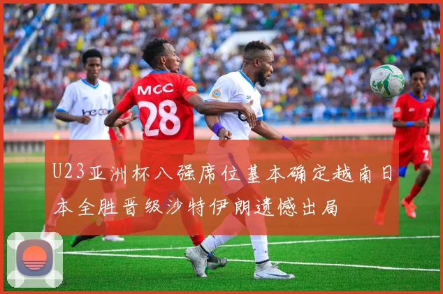 U23亚洲杯八强席位基本确定越南日本全胜晋级沙特伊朗遗憾出局