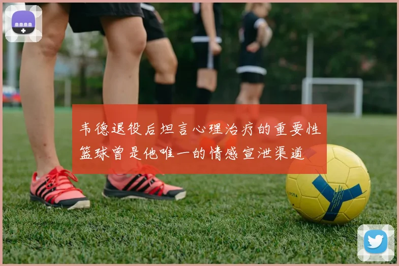 韦德退役后坦言心理治疗的重要性篮球曾是他唯一的情感宣泄渠道