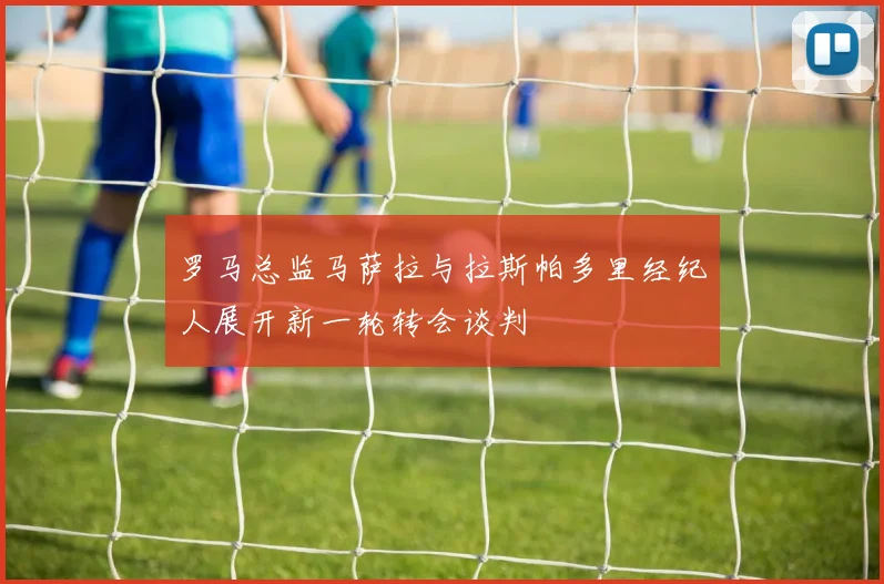 罗马总监马萨拉与拉斯帕多里经纪人展开新一轮转会谈判