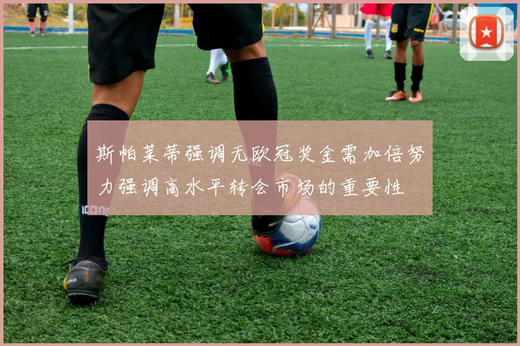 斯帕莱蒂强调无欧冠奖金需加倍努力强调高水平转会市场的重要性