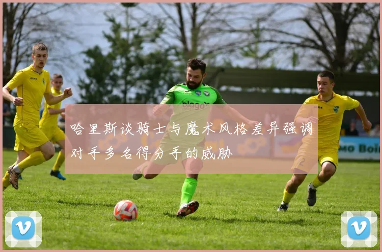 哈里斯谈骑士与魔术风格差异强调对手多名得分手的威胁